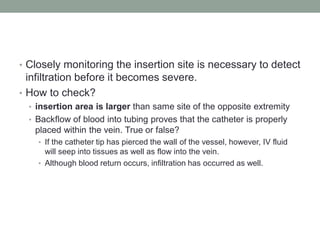• Closely monitoring the insertion site is necessary to detect
infiltration before it becomes severe.
• How to check?
• insertion area is larger than same site of the opposite extremity
• Backflow of blood into tubing proves that the catheter is properly
placed within the vein. True or false?
• If the catheter tip has pierced the wall of the vessel, however, IV fluid
will seep into tissues as well as flow into the vein.
• Although blood return occurs, infiltration has occurred as well.
 