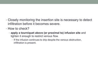 • Closely monitoring the insertion site is necessary to detect
infiltration before it becomes severe.
• How to check?
• apply a tourniquet above (or proximal to) infusion site and
tighten it enough to restrict venous flow.
• If the infusion continues to drip despite the venous obstruction,
infiltration is present.
 