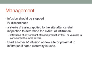 Management
• infusion should be stopped
• IV discontinued
• a sterile dressing applied to the site after careful
inspection to determine the extent of infiltration.
• infiltration of any amount of blood product, irritant, or vesicant is
considered the most severe.
• Start another IV infusion at new site or proximal to
infiltration if same extremity is used.
 