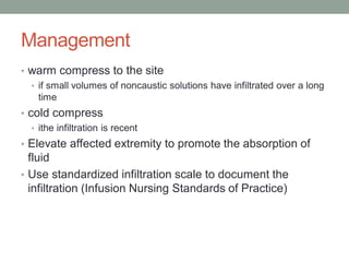 Management
• warm compress to the site
• if small volumes of noncaustic solutions have infiltrated over a long
time
• cold compress
• ithe infiltration is recent
• Elevate affected extremity to promote the absorption of
fluid
• Use standardized infiltration scale to document the
infiltration (Infusion Nursing Standards of Practice)
 
