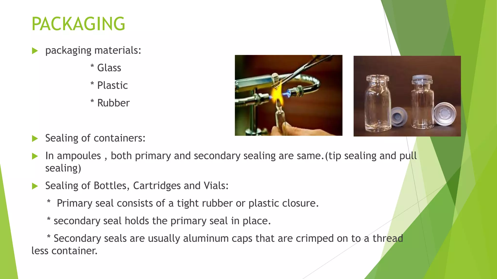 PACKAGING
 packaging materials:
* Glass
* Plastic
* Rubber
 Sealing of containers:
 In ampoules , both primary and secondary sealing are same.(tip sealing and pull
sealing)
 Sealing of Bottles, Cartridges and Vials:
* Primary seal consists of a tight rubber or plastic closure.
* secondary seal holds the primary seal in place.
* Secondary seals are usually aluminum caps that are crimped on to a thread
less container.
 