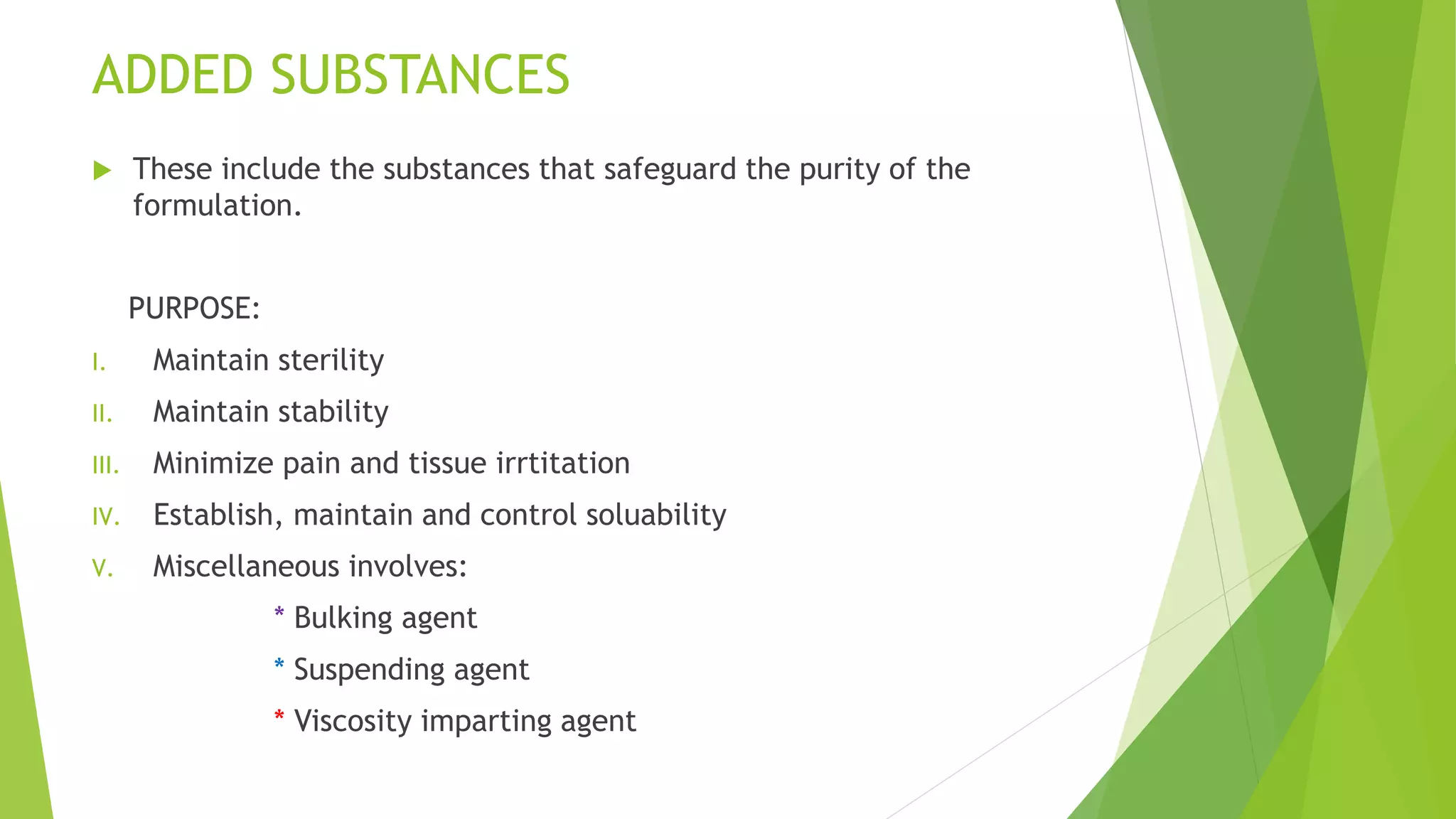 ADDED SUBSTANCES
 These include the substances that safeguard the purity of the
formulation.
PURPOSE:
I. Maintain sterility
II. Maintain stability
III. Minimize pain and tissue irrtitation
IV. Establish, maintain and control soluability
V. Miscellaneous involves:
* Bulking agent
* Suspending agent
* Viscosity imparting agent
 