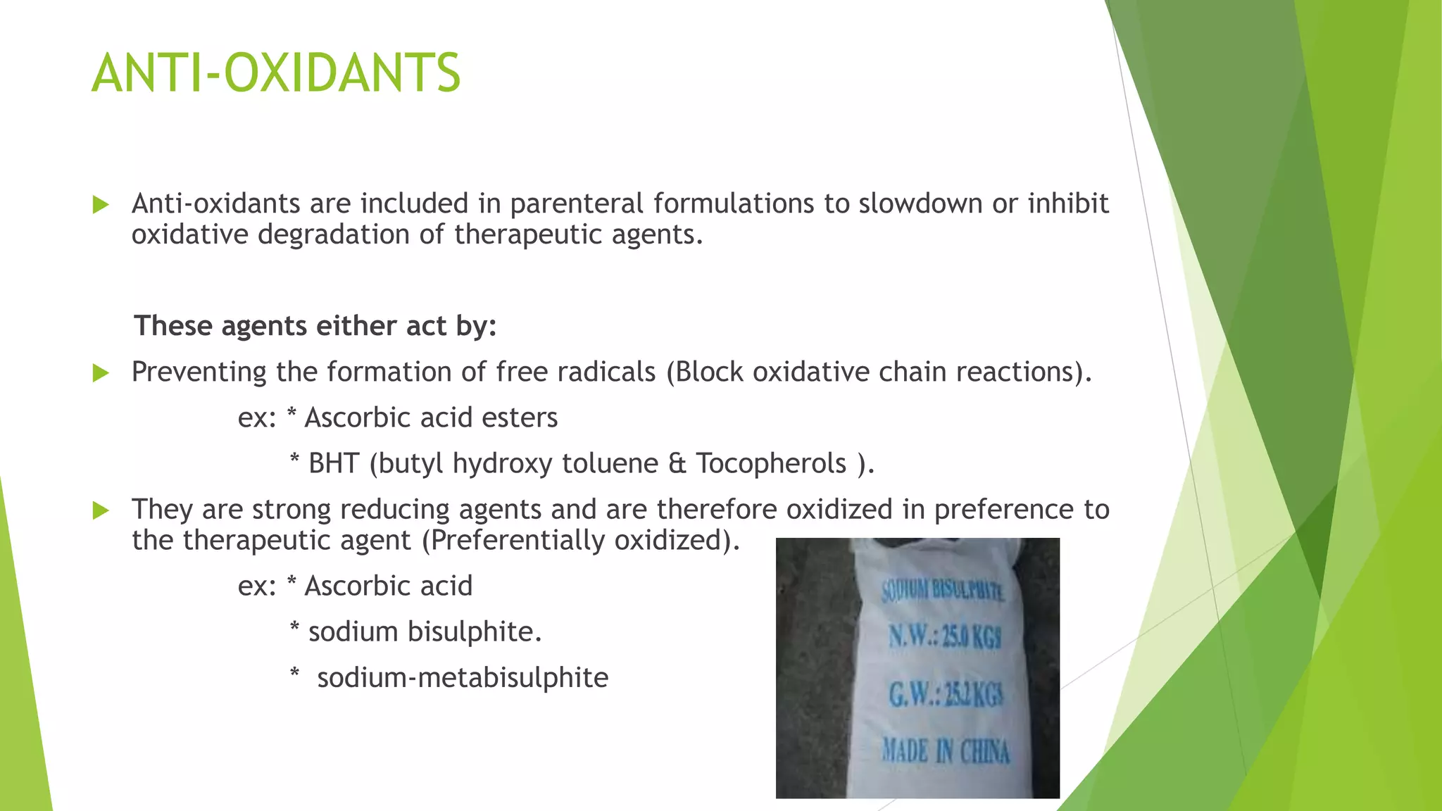 ANTI-OXIDANTS
 Anti-oxidants are included in parenteral formulations to slowdown or inhibit
oxidative degradation of therapeutic agents.
These agents either act by:
 Preventing the formation of free radicals (Block oxidative chain reactions).
ex: * Ascorbic acid esters
* BHT (butyl hydroxy toluene & Tocopherols ).
 They are strong reducing agents and are therefore oxidized in preference to
the therapeutic agent (Preferentially oxidized).
ex: * Ascorbic acid
* sodium bisulphite.
* sodium-metabisulphite
 