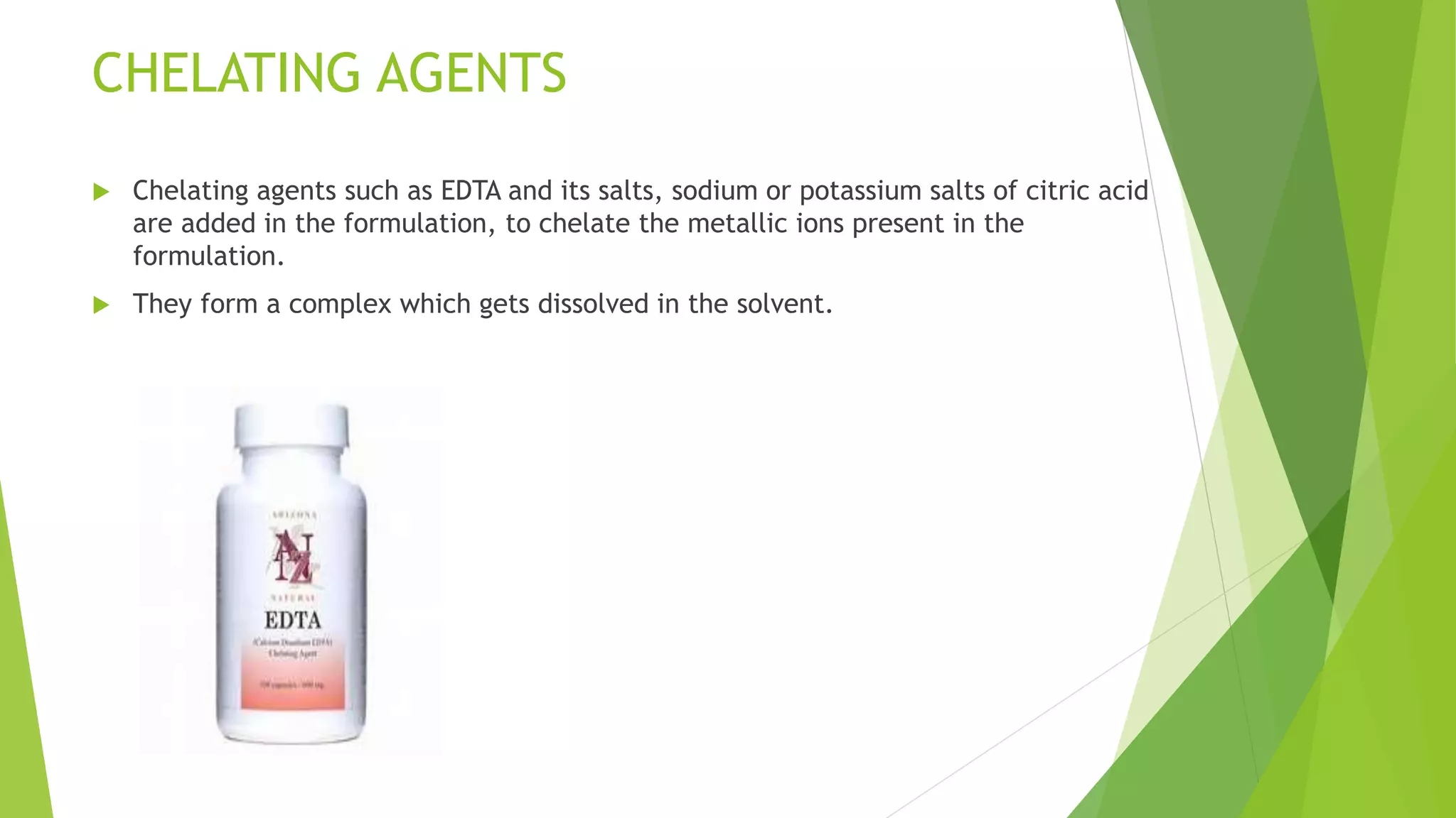 CHELATING AGENTS
 Chelating agents such as EDTA and its salts, sodium or potassium salts of citric acid
are added in the formulation, to chelate the metallic ions present in the
formulation.
 They form a complex which gets dissolved in the solvent.
 