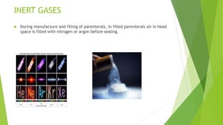 INERT GASES
 During manufacture and filling of parenterals, in filled parenterals air in head
space is filled with nitrogen or argon before sealing.
 