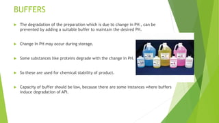 BUFFERS
 The degradation of the preparation which is due to change in PH , can be
prevented by adding a suitable buffer to maintain the desired PH.
 Change In PH may occur during storage.
 Some substances like proteins degrade with the change in PH.
 So these are used for chemical stability of product.
 Capacity of buffer should be low, because there are some instances where buffers
induce degradation of API.
 