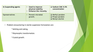 4) Suspending agents • Used to improve
physical stability.
• Enhance the viscosity.
 Sodium CMC 0.5%
concentration
5)preservatives • Prevent microbial
growth.
 Methyl paraben
 Propyl paraben
 Benzyl alochol
• Problem encountering in sterile suspension formulation are:
* Settling and caking.
* Polymorphic transformation.
* Crystal growth.
 