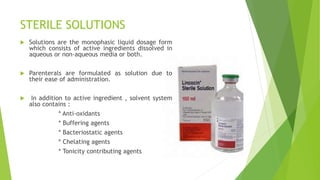 STERILE SOLUTIONS
 Solutions are the monophasic liquid dosage form
which consists of active ingredients dissolved in
aqueous or non-aqueous media or both.
 Parenterals are formulated as solution due to
their ease of administration.
 In addition to active ingredient , solvent system
also contains :
* Anti-oxidants
* Buffering agents
* Bacteriostatic agents
* Chelating agents
* Tonicity contributing agents
 
