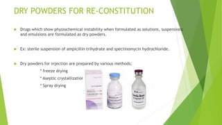 DRY POWDERS FOR RE-CONSTITUTION
 Drugs which show physiochemical instability when formulated as solutions, suspensions
and emulsions are formulated as dry powders.
 Ex: sterile suspension of ampicillin trihydrate and spectinomycin hydrochloride.
 Dry powders for injection are prepared by various methods:
* freeze drying
* Aseptic crystallization
* Spray drying
 