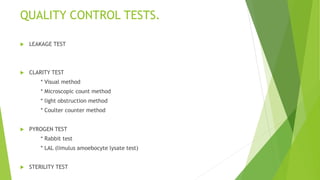 QUALITY CONTROL TESTS.
 LEAKAGE TEST
 CLARITY TEST
* Visual method
* Microscopic count method
* light obstruction method
* Coulter counter method
 PYROGEN TEST
* Rabbit test
* LAL (limulus amoebocyte lysate test)
 STERILITY TEST
 