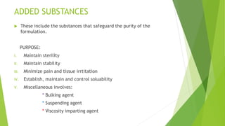 ADDED SUBSTANCES
 These include the substances that safeguard the purity of the
formulation.
PURPOSE:
I. Maintain sterility
II. Maintain stability
III. Minimize pain and tissue irrtitation
IV. Establish, maintain and control soluability
V. Miscellaneous involves:
* Bulking agent
* Suspending agent
* Viscosity imparting agent
 