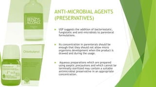 ANTI-MICROBIAL AGENTS
(PRESERVATIVES)
 USP suggests the addition of bacteriostatic,
fungistatic and anti-microbials to parenteral
formulations.
 Its concentration in parenterals should be
enough that they should not allow micro
organisms development when the product is
drawed and during the usage.
 Aqueous preparations which are prepared
using aseptic precautions and which cannot be
terminally sterilized may contain a suitable
antimicrobial preservative in an appropriate
concentration.
 