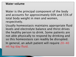 Water volume
Water is the principal component of the body
and accounts for approximately 60% and 55% of
total body weight in men and women,
respectively.
Usually homeostasis maintains appropriate fluid
levels and electrolyte balance and thirst drives
the healthy person to drink. Some patients are
not able physically to respond by drinking and
so this homeostasis can readily be disrupted.
In general, an adult patient will require 20-40
ml/kg/day fluid.
 