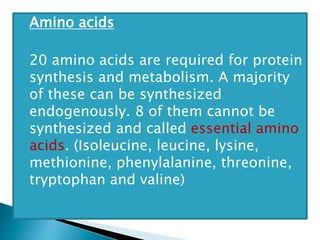 Amino acids
20 amino acids are required for protein
synthesis and metabolism. A majority
of these can be synthesized
endogenously. 8 of them cannot be
synthesized and called essential amino
acids. (Isoleucine, leucine, lysine,
methionine, phenylalanine, threonine,
tryptophan and valine)
 