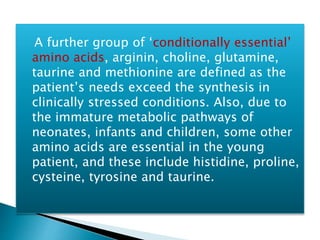 A further group of ‘conditionally essential’
amino acids, arginin, choline, glutamine,
taurine and methionine are defined as the
patient’s needs exceed the synthesis in
clinically stressed conditions. Also, due to
the immature metabolic pathways of
neonates, infants and children, some other
amino acids are essential in the young
patient, and these include histidine, proline,
cysteine, tyrosine and taurine.
 