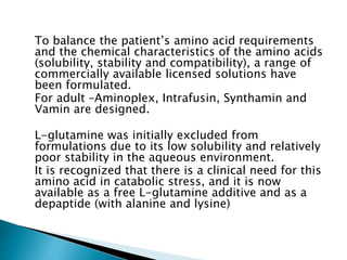 To balance the patient’s amino acid requirements
and the chemical characteristics of the amino acids
(solubility, stability and compatibility), a range of
commercially available licensed solutions have
been formulated.
For adult –Aminoplex, Intrafusin, Synthamin and
Vamin are designed.
L-glutamine was initially excluded from
formulations due to its low solubility and relatively
poor stability in the aqueous environment.
It is recognized that there is a clinical need for this
amino acid in catabolic stress, and it is now
available as a free L-glutamine additive and as a
depaptide (with alanine and lysine)
 