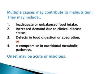 Multiple causes may contribute to malnutrition.
They may include..
1. Inadequate or unbalanced food intake,
2. Increased demand due to clinical disease
status,
3. Defects in food digestion or absorption,
or
4. A compromise in nutritional metabolic
pathways.
Onset may be acute or insidious.
 