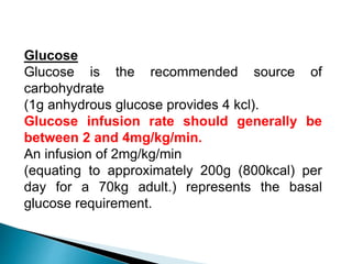 Glucose
Glucose is the recommended source of
carbohydrate
(1g anhydrous glucose provides 4 kcl).
Glucose infusion rate should generally be
between 2 and 4mg/kg/min.
An infusion of 2mg/kg/min
(equating to approximately 200g (800kcal) per
day for a 70kg adult.) represents the basal
glucose requirement.
 