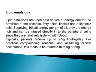 Lipid emulsions
Lipid emulsions are used as a source of energy and for the
provision of the essential fatty acids, linoleic and α-linolenic
acid. Supplying 10kcal energy per gm of oil, they are energy
rich and can be infused directly in to the peripheral veins
since they are relatively isotonic with blood.
Typically, patients receive up to 2.5g lipid/kg/day. For
practical compounding reasons, and assuming clinical
acceptance, this tends to be rounded to 100g or 50g.
 