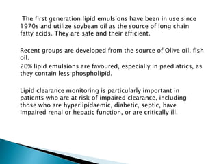 The first generation lipid emulsions have been in use since
1970s and utilize soybean oil as the source of long chain
fatty acids. They are safe and their efficient.
Recent groups are developed from the source of Olive oil, fish
oil.
20% lipid emulsions are favoured, especially in paediatrics, as
they contain less phospholipid.
Lipid clearance monitoring is particularly important in
patients who are at risk of impaired clearance, including
those who are hyperlipidaemic, diabetic, septic, have
impaired renal or hepatic function, or are critically ill.
 
