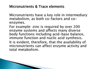 Micronutrients & Trace elements
Micronutrients have a key role in intermediary
metabolism, as both co-factors and co-
enzymes.
For example: zinc is required by over 200
enzyme systems and affects many diverse
body functions including acid-base balance,
immune function and nuclic acid synthesis.
It is evident, therefore, that the availability of
micronutrients can affect enzyme activity and
total metabolism.
 