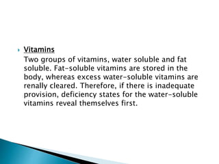  Vitamins
Two groups of vitamins, water soluble and fat
soluble. Fat-soluble vitamins are stored in the
body, whereas excess water-soluble vitamins are
renally cleared. Therefore, if there is inadequate
provision, deficiency states for the water-soluble
vitamins reveal themselves first.
 
