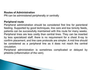 Routes of Administration
PN can be administered peripherally or centrally
Peripheral route
Peripheral administration should be considered first line for parenteral
feeding. Supported by good techniques, line care and low tonicity feeds,
patients can be successfully maintained with this route for many weeks.
Peripheral lines are less costly than central lines. They can be inserted
by less specialized staff, there is no requirement for a chest X-ray to
confirm placement, and line care protocols are simpler. A mid line should
be considered as a peripheral line as it does not reach the central
circulation.
Peripheral administration is sometimes complicated or delayed by
phlebitis (inflammation of the vein).
 