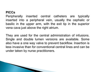 PICCs
Peripherally inserted central catheters are typically
inserted into a peripheral vein, usually the cephalic or
basilic in the upper arm, with the exit tip in the superior
vena cava just above the right atrium.
They are used for the central administration of infusions.
Single and double lumen versions are available. Some
also have a one way valve to prevent backflow. Insertion is
less invasive than for conventional central lines and can be
under taken by nurse practitioners.
 