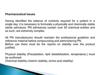 Pharmaceutical issues
Having identified the balance of nutrients required for a patient in a
single day, it is necessary to formulate a physically and chemically stable
sterile admixture. PN admixtures contain over 50 chemical entities and
as such, are extremely complex.
All PN manufacturers should maintain the professional guideline and
reference material before compounding and administering PN.
Before use there must be the reports on stability over the product
justified.
Physical stability (Precipitation, lipid destabilization, temperature,) must
be confirmed
Chemical stability (vitamin stability, amino acid stability)
 