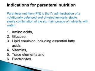 Indications for parenteral nutrition
Parenteral nutrition (PN) is the IV administration of a
nutritionally balanced and physiochemically stable
sterile combination of the six main groups of nutrients with
water:
1. Amino acids,
2. Glucose,
3. Lipid emulsion including essential fatty
acids,
4. Vitamins,
5. Trace elements and
6. Electrolytes.
 
