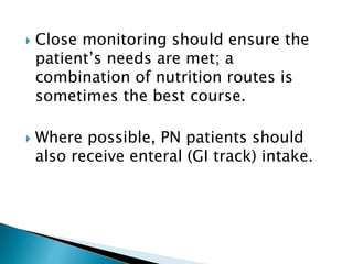  Close monitoring should ensure the
patient’s needs are met; a
combination of nutrition routes is
sometimes the best course.
 Where possible, PN patients should
also receive enteral (GI track) intake.
 