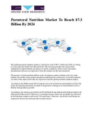 Parenteral Nutrition Market To Reach $7.3
Billion By 2024
The global parenteral nutrition market is expected to reach USD 7.3 billion by 2024, according
to a new report by Grand View Research, Inc. The increasing natality rate, the growing
malnutrition coupled with the prevalence of chronic conditions such as cancer and gastro-
intestinal tract diseases are expected to boost the market over the forecast period.
The presence of malnourished children in the developing countries leading to the rise in the
natality rate and the rising geriatric population suffering from a deficiency of essential nutrients
are some of the major factors that are expected to fuel the global parenteral nutrition market.
According to the WHO around 40.0% patients across the world were malnourished in 2010. The
study also indicated that about one-third of the patients in Europe were malnourished in 2012,
thereby fueling industry growth.
According to the statistics provided by the World Bank Group, India had the highest natality rate
followed by China in 2012. Moreover, a consistent increase in the rate of natality was observed
in the European countries such as the U.K. and France. Therefore, Asia Pacific and Europe are
expected to witness the fastest growth over the forecast.
 