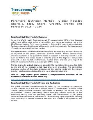 Parenteral Nutrition Market - Global Industry
Analysis, Size, Share, Growth, Trends and
Forecast 2016 - 2024
Parenteral Nutrition Market: Overview
As per the World Health Organization (WHO), approximately 11% of the diseases
globally are taking place owing to malnutrition and hence are posing a risk to the
life of human beings. If this count increases in forthcoming years, then problems of
food security and political unrest will emerge, providing impetus to the development
of the global parenteral nutrition market.
The report covers a detailed understanding of the forces driving and restraining the
development of the global parenteral nutrition market. Market attractiveness
analysis also forms a key part of this report in addition to the employment of tools
such as Porter’s five forces model in order to present the degree of competition
prevalent in the market. Furthermore, market share analysis with respect to
different regions also forms an integral part of this study.
The top segments and sub-segments present in the market and their expected state
by the end of the forecast period have also been presented. The competitive
landscape section of the study encapsulates the leading vendors in the market,
their key weaknesses and strengths, and top product introductions.
This 101 page report gives readers a comprehensive overview of the
Parenteral Nutrition market Browse @
http://www.transparencymarketresearch.com/parenteral-nutrition-market.html
Parenteral Nutrition Market: Drivers and Restraints
The global parenteral nutrition market is fuelled by the increasing occurrence of
chronic diseases such as Crohn’s disease, diabetic complications, ischemic bowel
disease, gastro-intestinal disorders, and cancer. In addition, the soaring count of
malnourished children, particularly within emerging nations resulting in the
increasing natality rate will positively impact the development of the global
parenteral nutrition market. Furthermore, the increasing aging population suffering
from deficiency of several essential nutrients will stimulate the growth of the
market.
 