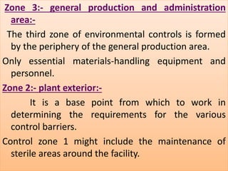 Zone 3:- general production and administration 
:- 
area:- 
The third zone of environmental controls is formed 
by the periphery of the general production area. 
Only essential materials-handling equipment and 
personnel. 
Zone 2:- plant exterior:- 
It is a base point from which to work in 
determining the requirements for the various 
control barriers. 
Control zone 1 might include the maintenance of 
sterile areas around the facility. 
 