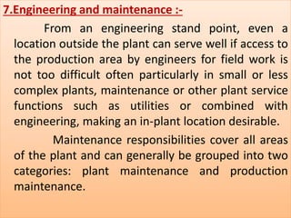7.Engineering and maintenance :- 
From an engineering stand point, even a 
location outside the plant can serve well if access to 
the production area by engineers for field work is 
not too difficult often particularly in small or less 
complex plants, maintenance or other plant service 
functions such as utilities or combined with 
engineering, making an in-plant location desirable. 
Maintenance responsibilities cover all areas 
of the plant and can generally be grouped into two 
categories: plant maintenance and production 
maintenance. 
 
