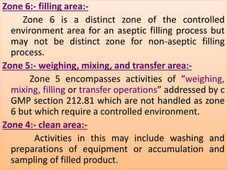 Zone 6:- filling area:- 
Zone 6 is a distinct zone of the controlled 
environment area for an aseptic filling process but 
may not be distinct zone for non-aseptic filling 
process. 
Zone 5:- weighing, mixing, and transfer area:- 
Zone 5 encompasses activities of “weighing, 
mixing, filling or transfer operations” addressed by c 
GMP section 212.81 which are not handled as zone 
6 but which require a controlled environment. 
Zone 4:- clean area:- 
Activities in this may include washing and 
preparations of equipment or accumulation and 
sampling of filled product. 
 