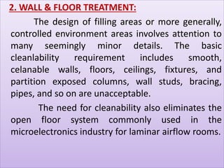 2. WALL & FLOOR TREATMENT: 
The design of filling areas or more generally, 
controlled environment areas involves attention to 
many seemingly minor details. The basic 
cleanlability requirement includes smooth, 
celanable walls, floors, ceilings, fixtures, and 
partition exposed columns, wall studs, bracing, 
pipes, and so on are unacceptable. 
The need for cleanability also eliminates the 
open floor system commonly used in the 
microelectronics industry for laminar airflow rooms. 
 