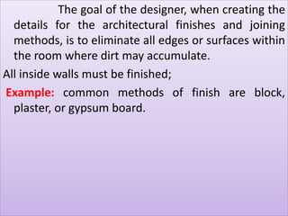The goal of the designer, when creating the 
details for the architectural finishes and joining 
methods, is to eliminate all edges or surfaces within 
the room where dirt may accumulate. 
All inside walls must be finished; 
Example: common methods of finish are block, 
plaster, or gypsum board. 
 