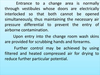 Entrance to a change area is normally 
through vestibules whose doors are electrically 
interlocked so that both cannot be opened 
simultaneously, thus maintaining the necessary air 
pressure differential to prevent the entry of 
airborne contamination. 
Upon entry into the change room wash skins 
are provided for scrubbing hands and forearms. 
Further control may be achieved by using 
filtered and heated compressed air for drying to 
reduce further particular potential. 
 