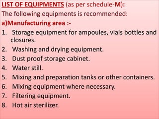 LIST OF EQUIPMENTS (as per schedule-M): 
The following equipments is recommended: 
a)Manufacturing area :- 
1. Storage equipment for ampoules, vials bottles and 
closures. 
2. Washing and drying equipment. 
3. Dust proof storage cabinet. 
4. Water still. 
5. Mixing and preparation tanks or other containers. 
6. Mixing equipment where necessary. 
7. Filtering equipment. 
8. Hot air sterilizer. 
 