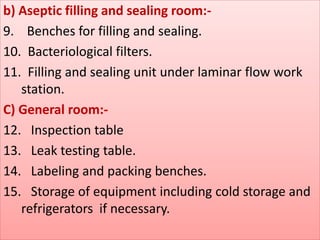 b) Aseptic filling and sealing room:- 
9. Benches for filling and sealing. 
10. Bacteriological filters. 
11. Filling and sealing unit under laminar flow work 
station. 
C) General room:- 
12. Inspection table 
13. Leak testing table. 
14. Labeling and packing benches. 
15. Storage of equipment including cold storage and 
refrigerators if necessary. 
 