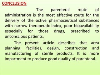 CONCLUSION 
The parenteral route of 
administration is the most effective route for the 
delivery of the active pharmaceutical substances 
with narrow therapeutic index, poor bioavailability 
especially for those drugs, prescribed to 
unconscious patients. 
The present article describes that area 
planning, facilities, design, construction and 
manufacturing of sterile products. It is more 
impartment to produce good quality of parenteral. 
 