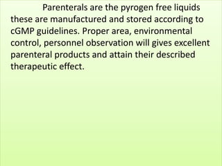 Parenterals are the pyrogen free liquids 
these are manufactured and stored according to 
cGMP guidelines. Proper area, environmental 
control, personnel observation will gives excellent 
parenteral products and attain their described 
therapeutic effect. 
 