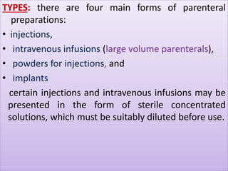 TYPES: there are four main forms of parenteral 
preparations: 
• injections, 
• intravenous infusions (large volume parenterals), 
• powders for injections, and 
• implants 
certain injections and intravenous infusions may be 
presented in the form of sterile concentrated 
solutions, which must be suitably diluted before use. 
 