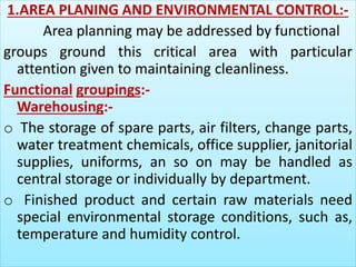 1.AREA PLANING AND ENVIRONMENTAL CONTROL:- 
Area planning may be addressed by functional 
groups ground this critical area with particular 
attention given to maintaining cleanliness. 
Functional groupings:- 
Warehousing:- 
o The storage of spare parts, air filters, change parts, 
water treatment chemicals, office supplier, janitorial 
supplies, uniforms, an so on may be handled as 
central storage or individually by department. 
o Finished product and certain raw materials need 
special environmental storage conditions, such as, 
temperature and humidity control. 
 
