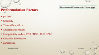 2/27/2017Sagar Kishor Savale 17
Department of Pharmaceutics | Sagar savale
Preformulation Factors
 pH /pka
 Solubility
 Thermal/heat effect
 Dissociation constant
 Compatibility studies: FTIR / DSC / TLC/ HPLC
 Oxidation & reduction
 particle size
 