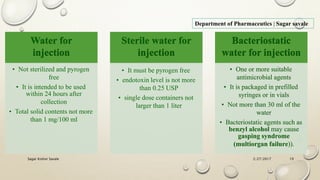2/27/2017Sagar Kishor Savale 19
Department of Pharmaceutics | Sagar savale
Water for
injection
• Not sterilized and pyrogen
free
• It is intended to be used
within 24 hours after
collection
• Total solid contents not more
than 1 mg/100 ml
Sterile water for
injection
• It must be pyrogen free
• endotoxin level is not more
than 0.25 USP
• single dose containers not
larger than 1 liter
Bacteriostatic
water for injection
• One or more suitable
antimicrobial agents
• It is packaged in prefilled
syringes or in vials
• Not more than 30 ml of the
water
• Bacteriostatic agents such as
benzyl alcohol may cause
gasping syndrome
(multiorgan failure)).
 