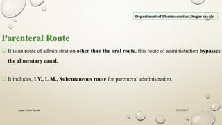 Department of Pharmaceutics | Sagar savale
Parenteral Route
 It is an route of administration other than the oral route, this route of administration bypasses
the alimentary canal.
 It includes, I.V., I. M., Subcutaneous route for parenteral administration.
2/27/2017Sagar Kishor Savale 2
 