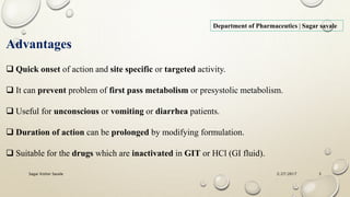 Advantages
 Quick onset of action and site specific or targeted activity.
 It can prevent problem of first pass metabolism or presystolic metabolism.
 Useful for unconscious or vomiting or diarrhea patients.
 Duration of action can be prolonged by modifying formulation.
 Suitable for the drugs which are inactivated in GIT or HCl (GI fluid).
Department of Pharmaceutics | Sagar savale
2/27/2017Sagar Kishor Savale 3
 