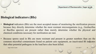 2/27/2017Sagar Kishor Savale 45
Department of Pharmaceutics | Sagar savale
• Biological indicators (BIs) are the most accepted means of monitoring the sterilization process
because they directly determine whether the most resistant microorganisms (e.g., Geobacillus
or Bacillus species) are present rather than merely determine whether the physical and
chemical conditions necessary for sterilization are met.
• Because spores used in BIs are more resistant and present in greater numbers than are the
common microbial contaminants found on patient care equipment, an inactivated BI indicates
that other potential pathogens in the load have also been killed.
Biological indicators (BIs)
 